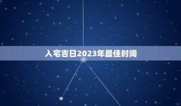 入宅吉日2023年最佳时间，老黄历入宅吉日2023年最佳时间