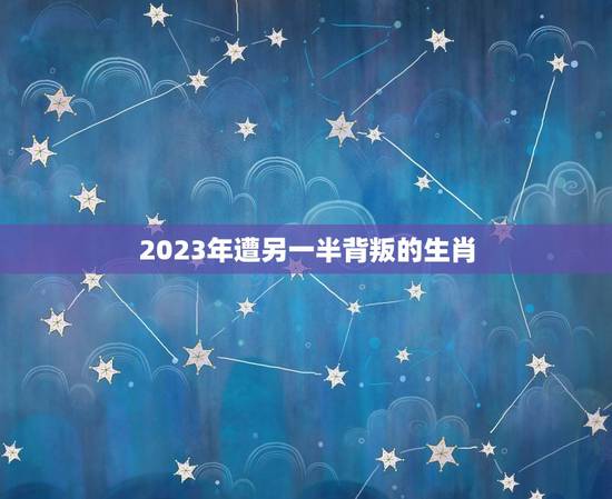 2023年遭另一半背叛的生肖，2023虎年犯太岁的生肖