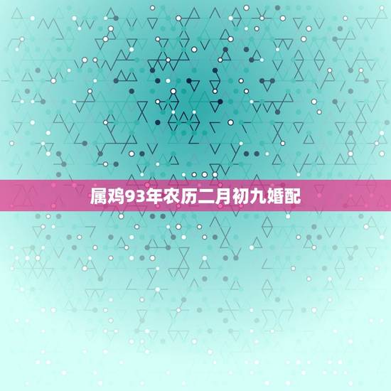 属鸡93年农历二月初九婚配，93年属鸡的属相婚配表