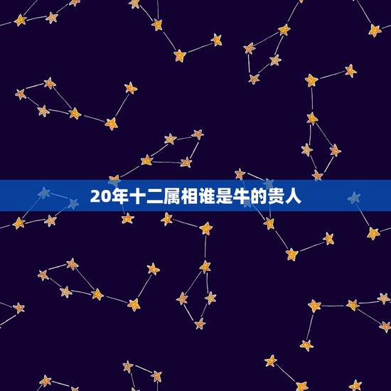 20年十二属相谁是牛的贵人，属牛几月出生大富大贵2023