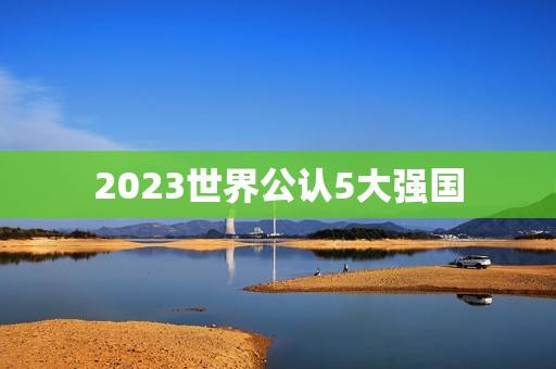 2023世界公认5大强国，美国评选未来世界超级强国，美国屈居第二，