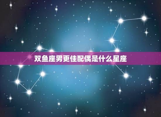 双鱼座男更佳配偶是什么星座，双鱼座男生最配星座