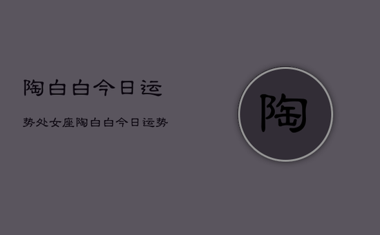 陶白白今日运势处女座，陶白白今日运势处女座详解