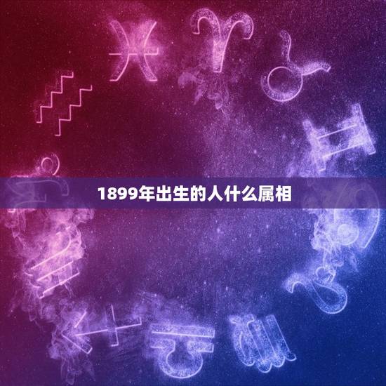 1899年出生的人什么属相,1899年生人是属马吗 1899年出生的人什么属相,1899年生人是属马吗