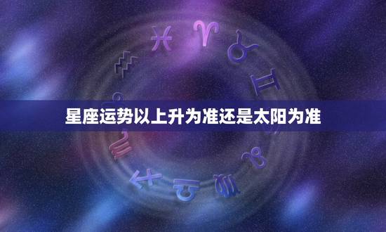 星座运势以上升为准还是太阳为准 大家知道星座看上升星座准吗