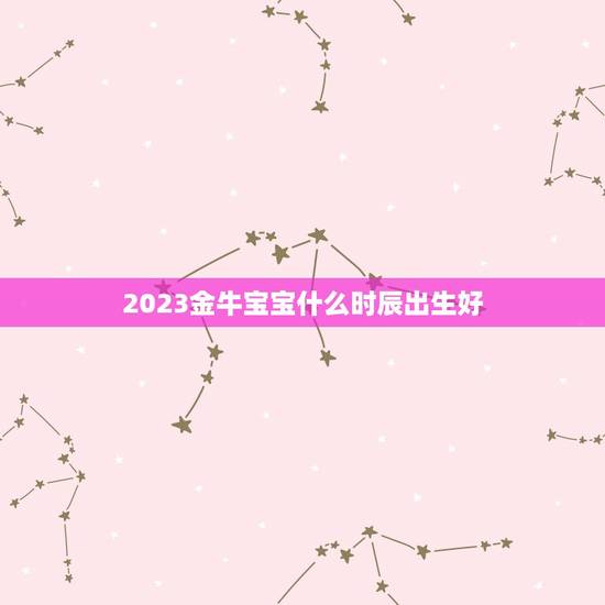 2023金牛宝宝什么时辰出生好，2023金牛年几月出生最好？