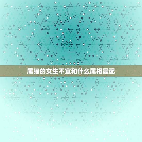 属猪的女生不宜和什么属相最配，属猪的女生与什么属相的男生最配