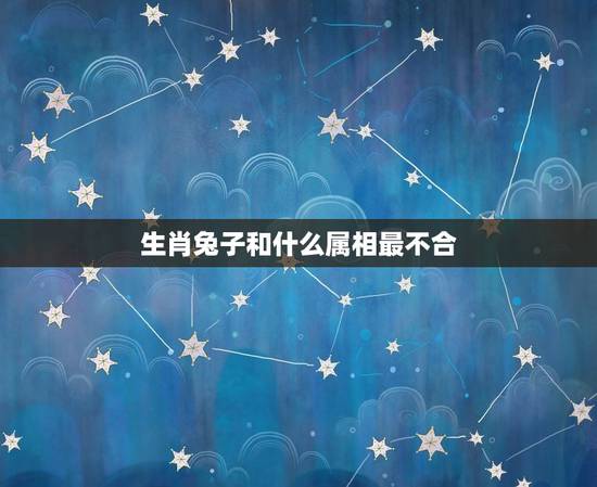 生肖兔子和什么属相最不合,兔和什么生肖最不配 生肖兔子和什么属相最不合,兔和什么生肖最不配