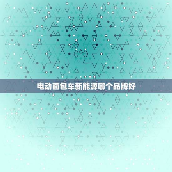 电动面包车新能源哪个品牌好，电动面包车新能源哪个品牌好用