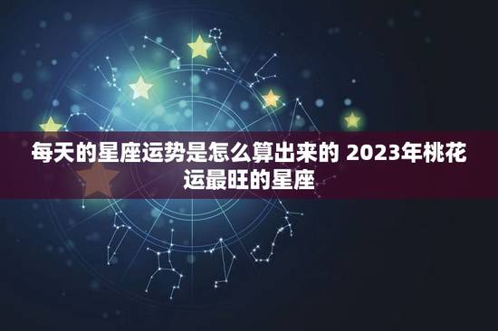 每天的星座运势是怎么算出来的 2023年桃花运最旺的星座