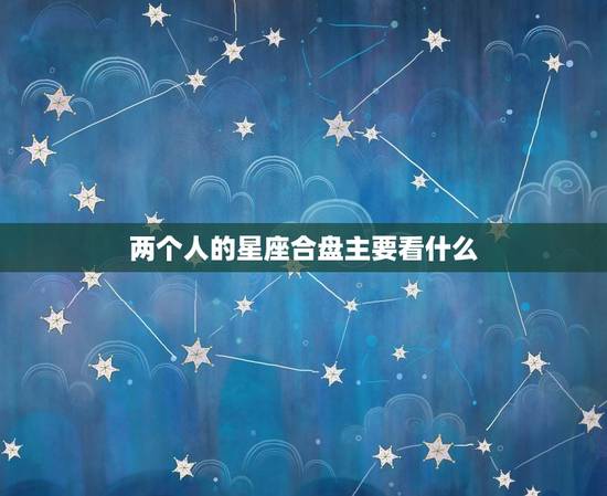 两个人的星座合盘主要看什么,星座合盘害了我 两个人的星座合盘主要看什么,星座合盘害了我