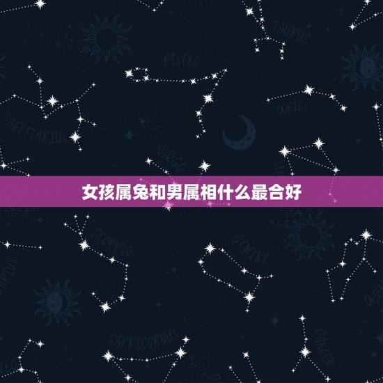 女孩属兔和男属相什么最合好，属兔的和什么属相最配最合适呢