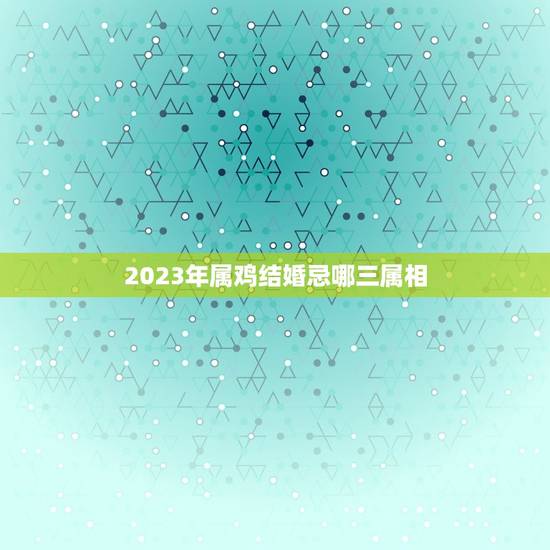 2023年属鸡结婚忌哪三属相，2023年属鸡的结婚忌什么属相？
