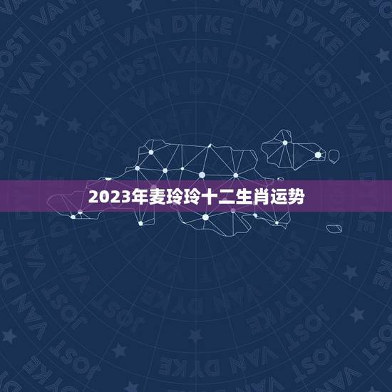 2023年麦玲玲十二生肖运势，麦玲玲2023年运程