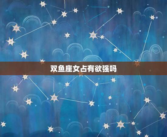 双鱼座女占有欲强吗,双鱼女为何都被利用 双鱼座女占有欲强吗,双鱼女为何都被利用