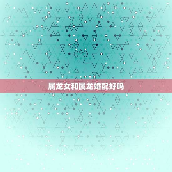 属龙女和属龙婚配好吗，属龙男和属龙女能婚配吗