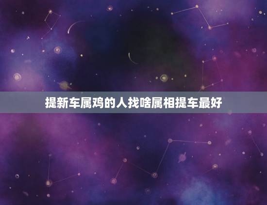 提新车属鸡的人找啥属相提车最好，生肖鸡提车吉日怎样算，我跟我老公都属鸡