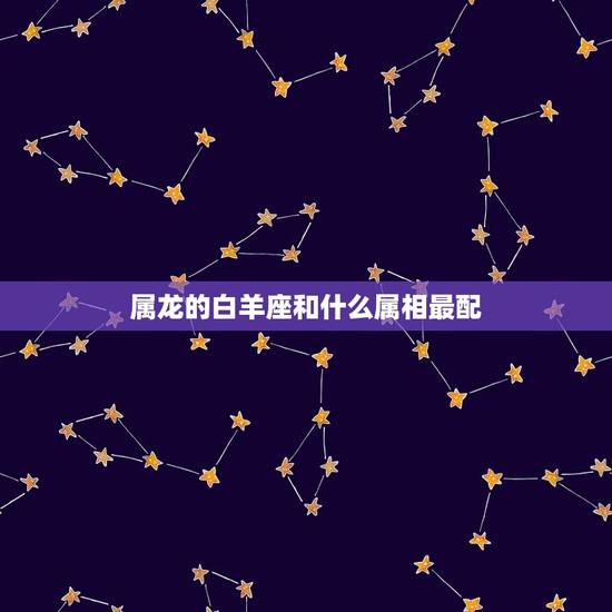 属龙的白羊座和什么属相最配，88年属龙的白羊座，和什么属相和星座，比较