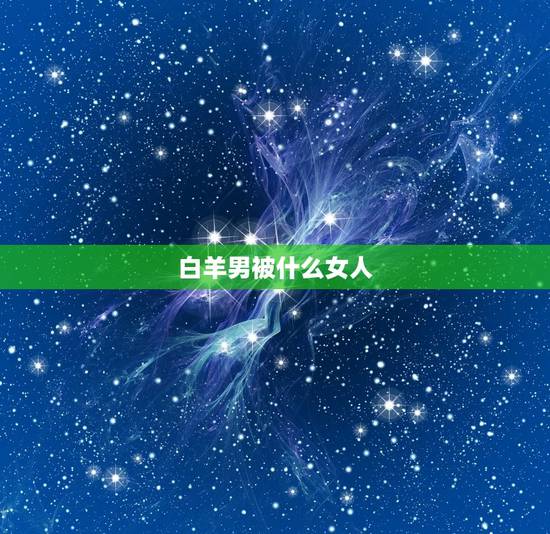 白羊男被什么女人，白羊男为什么喜欢强势女