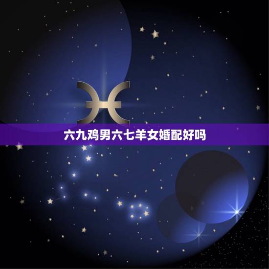 六九鸡男六七羊女婚配好吗，女属羊男属鸡配吗 详细�0�3