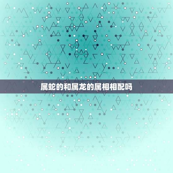 属蛇的和属龙的属相相配吗，属相配对：属龙的和属蛇的配吗