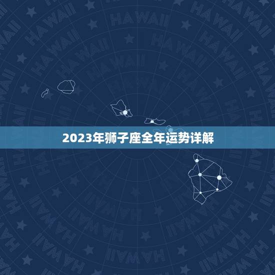 2023年狮子座全年运势详解，狮子座2023年运势详解