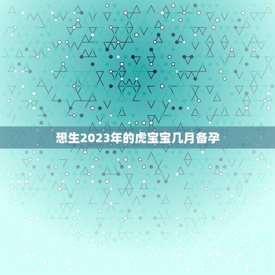 想生2023年的虎宝宝几月备孕，2023年虎宝宝农历几月出生最好命
