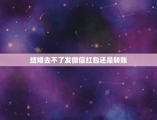 结婚去不了发微信红包还是转账，朋友结婚没时间去，用微信转账好，还是有时
