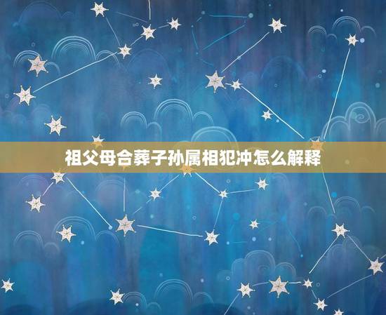 祖父母合葬子孙属相犯冲怎么解释，老人去世属相与子女犯冲是怎么回事