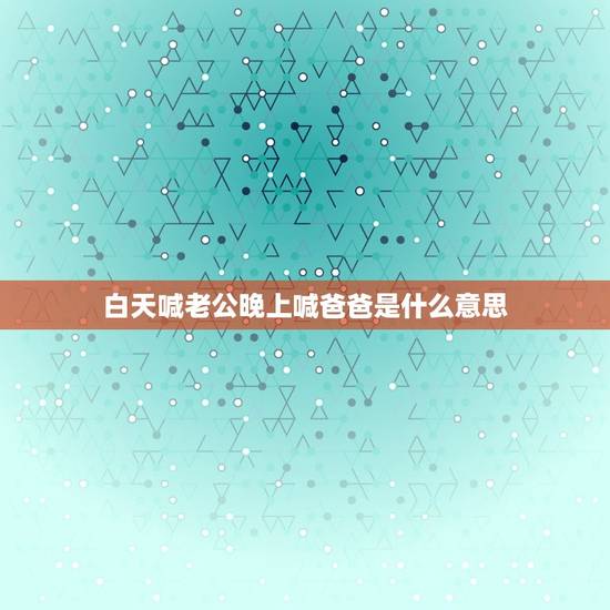 白天喊老公晚上喊爸爸是什么意思，新人想问下白天喊老公，晚上喊爸爸是什么