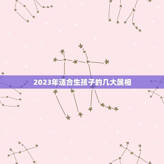 2023年适合生孩子的几大属相,2023年兔年不宜生子的属相 2023年适合生孩子的几大属相,2023年兔年不宜生子的属相