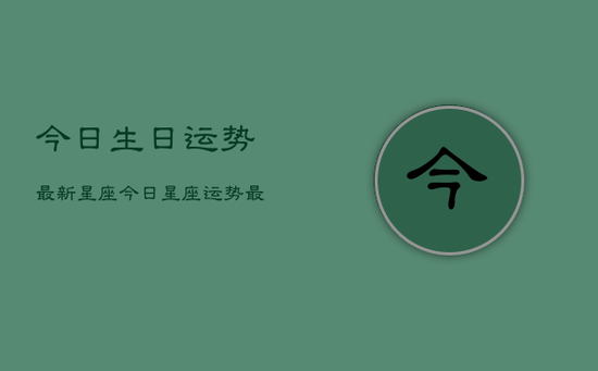 今日生日运势最新星座,今日星座运势最新查询 今日生日运势最新星座,今日星座运势最新查询