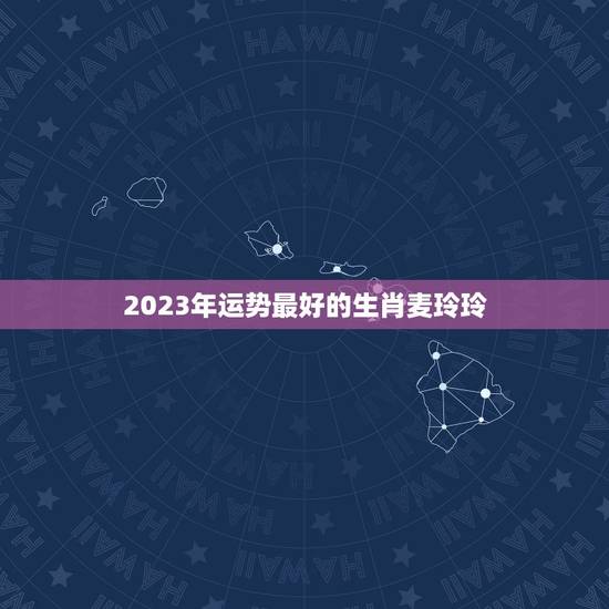 2023年运势最好的生肖麦玲玲，麦玲玲2023年运程十二生肖运程