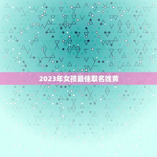 2023年女孩最佳取名姓黄,牛年出生的姓黄的女孩取什么名字好听且有意义 2023年女孩最佳取名姓黄,牛年出生的姓黄的女孩取什么名字好听且有意义