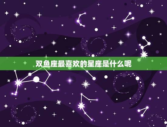 双鱼座最喜欢的星座是什么呢，双鱼最容易爱上谁
