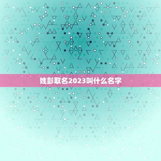 姓彭取名2023叫什么名字，姓彭，取什么名字好