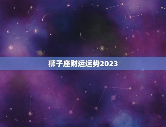 狮子座财运运势2023，2023年运势更好的生肖