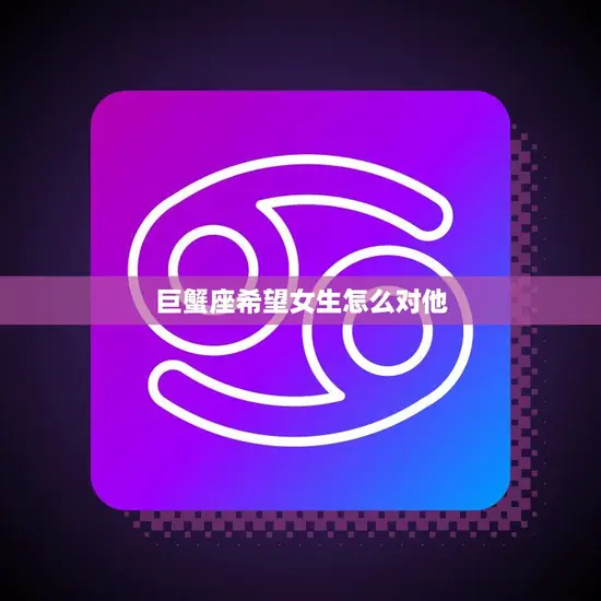 巨蟹座希望女生怎么对他(如何让巨蟹男感到被关爱) 巨蟹座希望女生怎么对他(如何让巨蟹男感到被关爱)