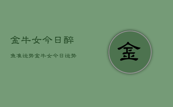 金牛女今日醉鱼准运势，金牛女今日运势醉鱼准
