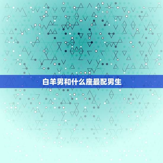 白羊男和什么座最配男生，白羊男最宠爱的星座女