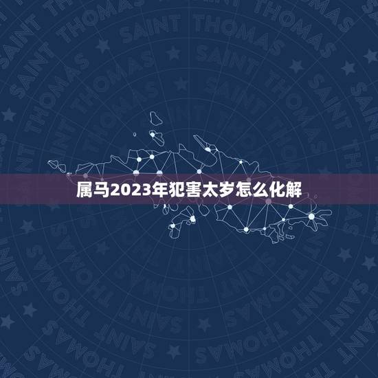 属马2023年犯害太岁怎么化解，2023年犯太岁的生肖有哪些？如何化太