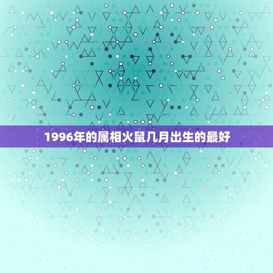 1996年的属相火鼠几月出生的最好，1996年正月出生属鼠是什么火命