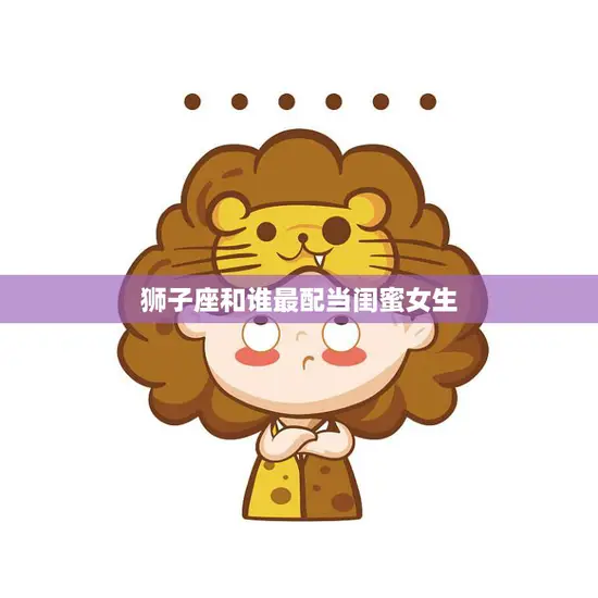 狮子座和谁最配当闺蜜女生(寻找最佳闺蜜的秘诀)