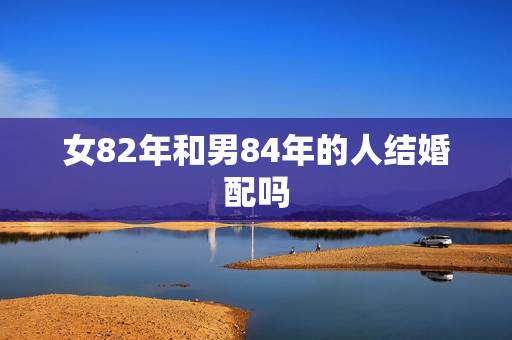女82年和男84年的人结婚配吗,女狗82年男鼠84年结婚好不 女82年和男84年的人结婚配吗,女狗82年男鼠84年结婚好不