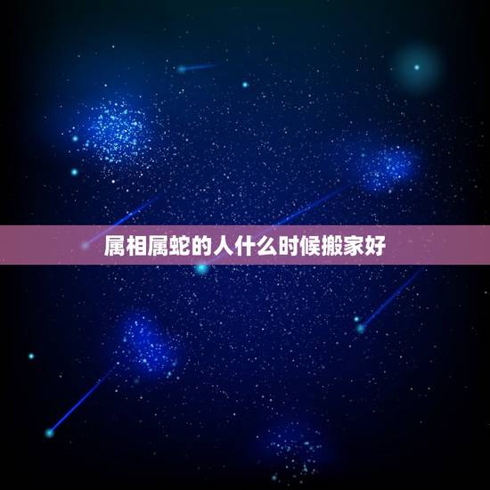 属相属蛇的人什么时候搬家好，一家三个属鼠一个属蛇什么时候搬家好