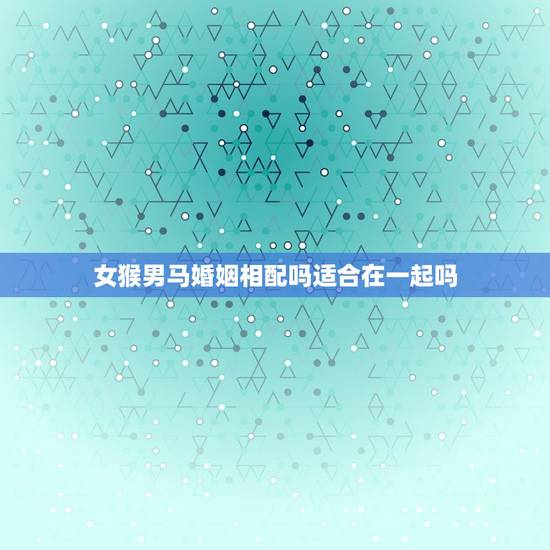 女猴男马婚姻相配吗适合在一起吗，女属马和男属猴的配吗