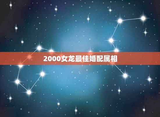 2000女龙最佳婚配属相,属龙的女生2000年的和什么属相的男生最配 2000女龙最佳婚配属相,属龙的女生2000年的和什么属相的男生最配