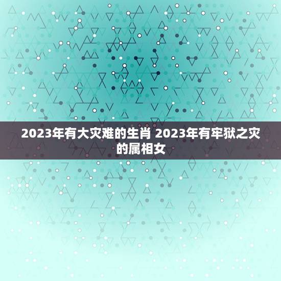 2023年有大灾难的生肖 2023年有牢狱之灾的属相女 2023年有大灾难的生肖 2023年有牢狱之灾的属相女