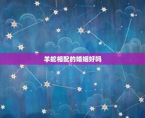 羊蛇相配的婚姻好吗,属蛇和属羊相配吗? 羊蛇相配的婚姻好吗,属蛇和属羊相配吗?