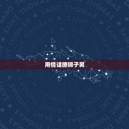 用情话撩狮子男,让狮子男动心的情话 用情话撩狮子男,让狮子男动心的情话